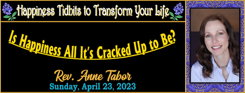 Happiness Tidbits to Transform Your Life ~ Tidbit #1 “Is Happiness All It’s Cracked Up to Be?” // Rev. Anne Tabor - April 23rd, 2023