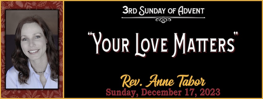 MESSAGE 12.17.2023 3rd Week of Advent LOVE Your Love Matters -- Rev. Anne Tabor
